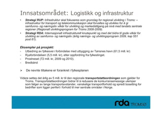 Innsatsområdet: Logistikk og infrastruktur
•   Strategi RUP: Infrastruktur skal fokuseres som grunnlag for regional utvikling i Troms: –
    infrastruktur for transport og telekommunikasjon skal forvaltes og utvikles for å gi
    samfunns- og næringsliv vilkår for utvikling og markedstilgang på nivå med landets sentrale
    regioner (Regionalt utviklingsprogram for Troms 2008-2009).
•   Strategi RDA: Internasjonalt infrastrukturelt knutepunkt og med det bidra til gode vilkår for
    utvikling av samfunns- og næringsliv (årlig nærings- og utviklingsprogram 2009, kap 551
    post 61).

Eksempler på prosjekt:
-   Utbedring av fylkesvei i forbindelse med utbygging av Tønsnes havn (61,5 mill. kr)
-   Ryaforbindelsen (5,5 mill. kr), etter oppfordring fra fylkestinget.
-   Prostneset (72 mill. kr, 2009 og 2010).
-   Bredbånd

    De nevnte tiltakene er forankret i fylkesplanen

Videre settes det årlig av 5 mill. kr til den regionale transportstøtteordningen som gjelder for
    Troms. Transportstøtteordningen bidrar til å redusere de konkurransemessige ulemper
    som følger av lange transportavstander, vanskelige transportforhold og spredt bosetting for
    bedrifter som ligger perifert i forhold til mer sentrale områder i Norge.




28.09.2010
 