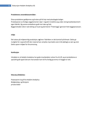 11    Ekskursjon Hedalm Anebyhus AS




     Produktenes anvendelsesområder:

     Disse produktene godkjennes og brukes på lik linje med plassbygde boliger.
     Produksjonen av ferdige veggelementer skjer i regulert inneklima og under streng kvalitetskontroll i
     egen fabrikk. Og varene emballeres godt mot støv og fukt.
     Byggemetoden sikrer rask tetting av huset og dermed et ”friskt bygg” gjennom hele byggeprosessen.



     miljø:

     Det satses på miljøvennlig produksjon, og inne i fabrikken er det kontroll på klimaet. Dette gir
     mulighet for rasjonell drift der material kan utnyttes mye bedre uten å bli ødelagt av vær og vind.
     Dette sparer miljøet for forurensning .



     Konklusjon

     Intrykket er at Hedalm Anebyhus har gode innarbeidete rutiner fra A til Å, og at produktene er
     spesiellt godt egnet dersom man ønsker kort tid fra ferdig grunnmur til bygget er tett.




     litteratur/kildeliste:

     Powerpoint A og B fra Hedalm Anebyhus
     Boligkatalog og Brosjyrer
     private bilder
 