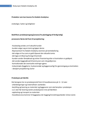 3    Ekskursjon Hedalm Anebyhus AS




    Produkter som kan leveres fra Hedalm Anebyhus:


    eneboliger, hytter og leiligheter




    Bedriftens produksjonsgang/prosess( fra planlegging til ferdig bolig)

    prosessens første del fram til prosjektering:


    -Huskatalog sendes ut til aktuelle kunder
    -kunden velger seg en tomt og kjøper denne
    -Representant fra Hedalm Anebyhus kommer på tomtebefaring
    -det velges et hus som er godt tilpasset den aktuelle tomta
    -det lages et tilbud og forslag til kontrakt
    -kunden sender lånesøknad og ordner finansiering etter at kontrakten er godkjent
    -det sendes byggesøknad til kommunen som må godkjennes
    -kontraktsmøte der eventuelle endringer gjøres
    -trekantmøte (byggherre, husleverandør og byggansvarlig) for gjennomgang av kontrakten
    - detaljert prosjektering starter




    Produksjon på fabrikk:

    Det beregnes her en produksjonstid frem til hovedleveranse på 6 – 12 uker
    -arbeidstegninger og materiallister utarbeides
    -bestilling og levering av materialer og byggevarer som skal benyttes i produksjon
    -ca 2 uker før levering starter produksjonen inne på fabrikken
    -opplasting og transport av materialer
    -hovedleveranse kommer til byggeplass der bygging/innredningsarbeider nå kan starte
 