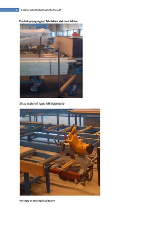 4    Ekskursjon Hedalm Anebyhus AS


    Produksjonsgangen i fabrikken vist med bilder:




    Alt av materiell ligger lett tilgjengelig




    Verktøy er strategisk plassert
 