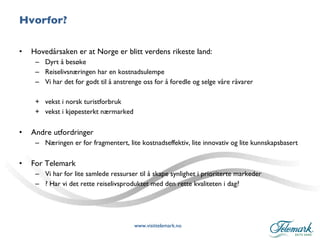 Hvorfor? Hovedårsaken er at Norge er blitt verdens rikeste land: Dyrt å besøke Reiselivsnæringen har en kostnadsulempe Vi har det for godt til å anstrenge oss for å foredle og selge våre råvarer + vekst i norsk turistforbruk + vekst i kjøpesterkt nærmarked Andre utfordringer Næringen er for fragmentert, lite kostnadseffektiv, lite innovativ og lite kunnskapsbasert  For Telemark Vi har for lite samlede ressurser til å skape synlighet i prioriterte markeder ? Har vi det rette reiselivsproduktet med den rette kvaliteten i dag? 