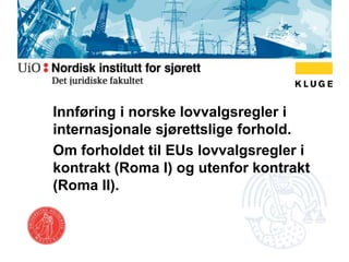 Innføring i norske lovvalgsregler i
internasjonale sjørettslige forhold.
Om forholdet til EUs lovvalgsregler i
kontrakt (Roma I) og utenfor kontrakt
(Roma II).
 