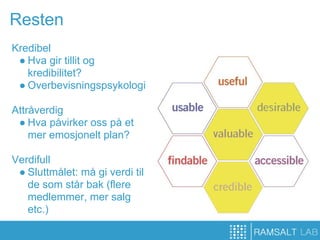 Resten
Kredibel
 ● Hva gir tillit og
   kredibilitet?
 ● Overbevisningspsykologi

Attråverdig
 ● Hva påvirker oss på et
    mer emosjonelt plan?

Verdifull
 ● Sluttmålet: må gi verdi til
   de som står bak (flere
   medlemmer, mer salg
   etc.)
 