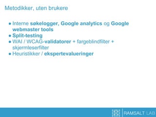 Metodikker, uten brukere

 ● Interne søkelogger, Google analytics og Google
   webmaster tools
 ● Split-testing
 ● WAI / WCAG-validatorer + fargeblindfilter +
   skjermleserfilter
 ● Heuristikker / ekspertevalueringer
 