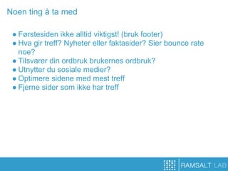 Noen ting å ta med

 ● Førstesiden ikke alltid viktigst! (bruk footer)
 ● Hva gir treff? Nyheter eller faktasider? Sier bounce rate
   noe?
 ● Tilsvarer din ordbruk brukernes ordbruk?
 ● Utnytter du sosiale medier?
 ● Optimere sidene med mest treff
 ● Fjerne sider som ikke har treff
 