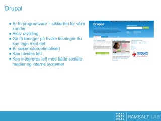 Drupal

 ● Er fri programvare = sikkerhet for våre
   kunder
 ● Aktiv utvikling
 ● Gir få føringer på hvilke løsninger du
   kan lage med det
 ● Er søkemotoroptimalisert
 ● Kan utvides lett
 ● Kan integreres lett med både sosiale
   medier og interne systemer
 