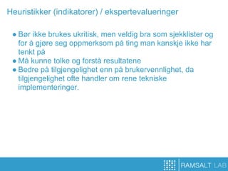 Heuristikker (indikatorer) / ekspertevalueringer

 ● Bør ikke brukes ukritisk, men veldig bra som sjekklister og
   for å gjøre seg oppmerksom på ting man kanskje ikke har
   tenkt på
 ● Må kunne tolke og forstå resultatene
 ● Bedre på tilgjengelighet enn på brukervennlighet, da
   tilgjengelighet ofte handler om rene tekniske
   implementeringer.
 