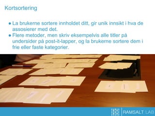 Kortsortering

 ● La brukerne sortere innholdet ditt, gir unik innsikt i hva de
   assosierer med det.
 ● Flere metoder, men skriv eksempelvis alle titler på
   undersider på post-it-lapper, og la brukerne sortere dem i
   frie eller faste kategorier.
 