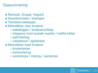 Oppsummering

 ● Ramsalt, Drupal, Vegard
 ● Hovedområder i bransjen
 ● Teoretisk bakteppe
 ● Metodikker uten brukere
    ○ søkelogger / analyseverktøy
    ○ integrere med sosiale medier / trafikk-kilder
    ○ split-testing
    ○ validatorer / sjekklister
 ● Metodikker med brukere
    ○ brukertester
    ○ kortsortering
    ○ workshops / intervju / personas
 