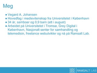 Meg
● Vegard A. Johansen
● Hovedfag i medievitenskap fra Universitetet i København
● 34 år, samboer og 0,9 barn (ett i august)
● Arbeidet på Universitetet i Tromsø, Grey Digital i
  København, Nasjonalt senter for samhandling og
  telemedisin, freelance webutvikler og nå på Ramsalt Lab.
 