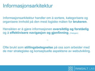 Informasjonsarkitektur

Informasjonsarkitektur handler om å sortere, kategorisere og
organisere innhold på den mest logiske måten for brukeren.

Hensikten er å gjøre informasjonen oversiktlig og forståelig
og å effektivisere navigasjon og gjenfinning. (Halogen)

                              ~

Ofte brukt som stillingsbetegnelse på oss som arbeider med
de mer strategiske og konseptuelle aspektene av webutvikling.
 