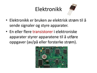 Elektronikk
• Elektronikk er bruken av elektrisk strøm til å
  sende signaler og styre apparater.
• En eller flere transistorer i elektroniske
  apparater styrer apparatene til å utføre
  oppgaver (av/på eller forsterke strøm).
 