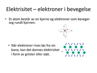 Elektrisitet – elektroner i bevegelse
• Et atom består av en kjerne og elektroner som beveger
  seg rundt kjernen.




 • Når elektroner rives løs fra sin
   bane, kan det dannes elektrisitet
   i form av gnister eller støt.
 