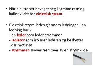 • Når elektroner beveger seg i samme retning,
  kaller vi det for elektrisk strøm.

• Elektrisk strøm ledes gjennom ledninger. I en
  ledning har vi
  - en leder som leder strømmen
  - isolator som isolerer lederen og beskytter
    oss mot støt.
  - strømmen skyves fremover av en strømkilde.
 