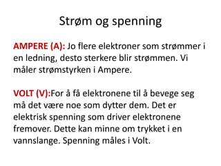Strøm og spenning
AMPERE (A): Jo flere elektroner som strømmer i
en ledning, desto sterkere blir strømmen. Vi
måler strømstyrken i Ampere.

VOLT (V):For å få elektronene til å bevege seg
må det være noe som dytter dem. Det er
elektrisk spenning som driver elektronene
fremover. Dette kan minne om trykket i en
vannslange. Spenning måles i Volt.
 