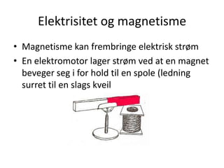 Elektrisitet og magnetisme
• Magnetisme kan frembringe elektrisk strøm
• En elektromotor lager strøm ved at en magnet
  beveger seg i for hold til en spole (ledning
  surret til en slags kveil
 