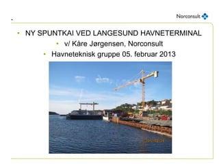 .
• NY SPUNTKAI VED LANGESUND HAVNETERMINAL
• v/ Kåre Jørgensen, Norconsult
• Havneteknisk gruppe 05. februar 2013
 