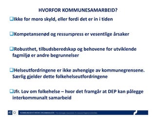 HVORFOR KOMMUNESAMARBEID?
Ikke for moro skyld, eller fordi det er in i tiden
Kompetansenød og ressurspress er vesentlige årsaker
Robusthet, tilbudsberedskap og behovene for utviklende
fagmiljø er andre begrunnelser

Helseutfordringene er ikke avhengige av kommunegrensene.
Særlig gjelder dette folkehelseutfordringene
Jfr. Lov om folkehelse – hvor det framgår at DEP kan pålegge
interkommunalt samarbeid

 