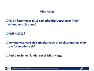 Midt-Norge
Fra 84 kommuner til 13 samarbeidsgrupperinger (noen
kommuner står alene)
KMF – 2012?

Kommunesamarbeid som alternativ til strukturendring eller
som forberedelse til?
Andre regioner i landet ser til Midt-Norge

 