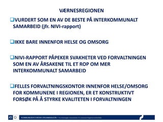 VÆRNESREGIONEN
VURDERT SOM EN AV DE BESTE PÅ INTERKOMMUNALT
SAMARBEID (jfr. NIVI-rapport)
IKKE BARE INNENFOR HELSE OG OMSORG
NIVI-RAPPORT PÅPEKER SVAKHETER VED FORVALTNINGEN
SOM EN AV ÅRSAKENE TIL ET ROP OM MER
INTERKOMMUNALT SAMARBEID
FELLES FORVALTNINGSKONTOR INNENFOR HELSE/OMSORG
FOR KOMMUNENE I REGIONEN, ER ET KONSTRUKTIVT
FORSØK PÅ Å STYRKE KVALITETEN I FORVALTNINGEN

 