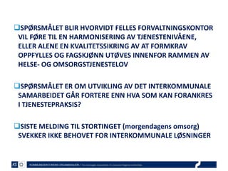 SPØRSMÅLET BLIR HVORVIDT FELLES FORVALTNINGSKONTOR
VIL FØRE TIL EN HARMONISERING AV TJENESTENIVÅENE,
ELLER ALENE EN KVALITETSSIKRING AV AT FORMKRAV
OPPFYLLES OG FAGSKJØNN UTØVES INNENFOR RAMMEN AV
HELSE- OG OMSORGSTJENESTELOV
SPØRSMÅLET ER OM UTVIKLING AV DET INTERKOMMUNALE
SAMARBEIDET GÅR FORTERE ENN HVA SOM KAN FORANKRES
I TJENESTEPRAKSIS?
SISTE MELDING TIL STORTINGET (morgendagens omsorg)
SVEKKER IKKE BEHOVET FOR INTERKOMMUNALE LØSNINGER

 