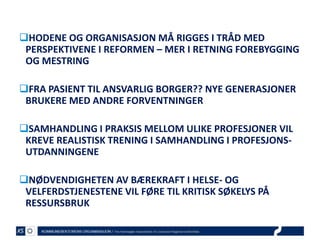 HODENE OG ORGANISASJON MÅ RIGGES I TRÅD MED
PERSPEKTIVENE I REFORMEN – MER I RETNING FOREBYGGING
OG MESTRING

FRA PASIENT TIL ANSVARLIG BORGER?? NYE GENERASJONER
BRUKERE MED ANDRE FORVENTNINGER
SAMHANDLING I PRAKSIS MELLOM ULIKE PROFESJONER VIL
KREVE REALISTISK TRENING I SAMHANDLING I PROFESJONSUTDANNINGENE
NØDVENDIGHETEN AV BÆREKRAFT I HELSE- OG
VELFERDSTJENESTENE VIL FØRE TIL KRITISK SØKELYS PÅ
RESSURSBRUK

 