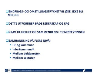ENDRINGS- OG OMSTILLINGSTRYKKET VIL ØKE, IKKE BLI
MINDRE
DETTE UTFORDRER BÅDE LEDERSKAP OG FAG
KRAV TIL HELHET OG SAMMENHENG I TJENESTEYTINGEN
SAMHANDLING PÅ FLERE NIVÅ:
 HF og kommune
 Interkommunalt
 Mellom deltjenester
 Mellom sektorer

 