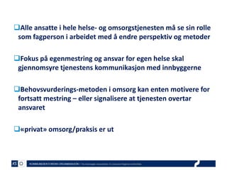 Alle ansatte i hele helse- og omsorgstjenesten må se sin rolle
som fagperson i arbeidet med å endre perspektiv og metoder
Fokus på egenmestring og ansvar for egen helse skal
gjennomsyre tjenestens kommunikasjon med innbyggerne
Behovsvurderings-metoden i omsorg kan enten motivere for
fortsatt mestring – eller signalisere at tjenesten overtar
ansvaret
«privat» omsorg/praksis er ut

 