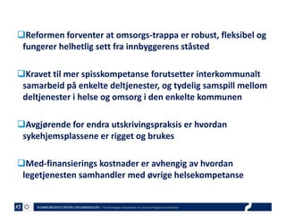 Reformen forventer at omsorgs-trappa er robust, fleksibel og
fungerer helhetlig sett fra innbyggerens ståsted
Kravet til mer spisskompetanse forutsetter interkommunalt
samarbeid på enkelte deltjenester, og tydelig samspill mellom
deltjenester i helse og omsorg i den enkelte kommunen

Avgjørende for endra utskrivingspraksis er hvordan
sykehjemsplassene er rigget og brukes
Med-finansierings kostnader er avhengig av hvordan
legetjenesten samhandler med øvrige helsekompetanse

 