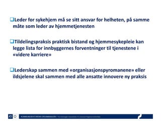 Leder for sykehjem må se sitt ansvar for helheten, på samme
måte som leder av hjemmetjenesten
Tildelingspraksis praktisk bistand og hjemmesykepleie kan
legge lista for innbyggernes forventninger til tjenestene i
«videre karriere»

Lederskap sammen med «organisasjonspyromanene» eller
ildsjelene skal sammen med alle ansatte innovere ny praksis

 