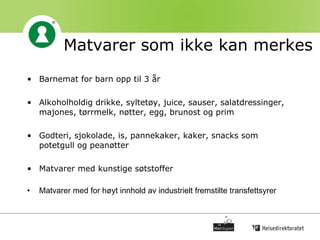 Matvarer som ikke kan merkes Barnemat for barn opp til 3 år Alkoholholdig drikke, syltetøy, juice, sauser, salatdressinger, majones, tørrmelk, nøtter, egg, brunost og prim  Godteri, sjokolade, is, pannekaker, kaker, snacks som potetgull og peanøtter Matvarer med kunstige søtstoffer Matvarer med for høyt innhold av industrielt fremstilte transfettsyrer 