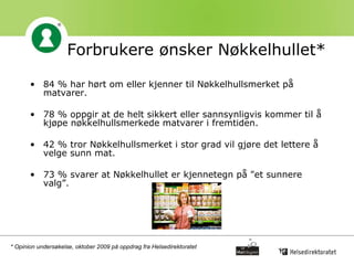 Forbrukere ønsker Nøkkelhullet* 84 % har hørt om eller kjenner til Nøkkelhullsmerket på matvarer. 78 % oppgir at de helt sikkert eller sannsynligvis kommer til å kjøpe nøkkelhullsmerkede matvarer i fremtiden.  42 % tror Nøkkelhullsmerket i stor grad vil gjøre det lettere å velge sunn mat.  73 % svarer at Nøkkelhullet er kjennetegn på "et sunnere valg”.  * Opinion undersøkelse, oktober 2009 på oppdrag fra Helsedirektoratet 