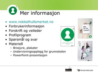 Mer informasjon   www.nokkelhullsmerket.no Forbrukerinformasjon Forskrift og veileder Profilprogram Spørsmål og svar Materiell Brosjyre, plakater Undervisningsopplegg for grunnskolen PowerPoint-presentasjon 