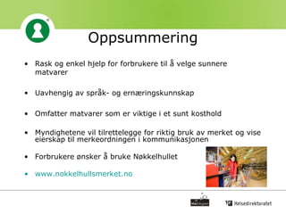 Oppsummering Rask og enkel hjelp for forbrukere til å velge sunnere matvarer  Uavhengig av språk- og ernæringskunnskap Omfatter matvarer som er viktige i et sunt kosthold Myndighetene vil tilrettelegge for riktig bruk av merket og vise eierskap til merkeordningen i kommunikasjonen Forbrukere ønsker å bruke Nøkkelhullet www.nokkelhullsmerket.no   