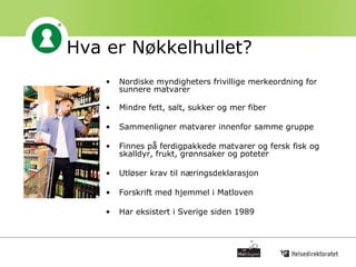Hva er Nøkkelhullet? Nordiske myndigheters frivillige merkeordning for sunnere matvarer Mindre fett, salt, sukker og mer fiber  Sammenligner matvarer innenfor samme gruppe Finnes på ferdigpakkede matvarer og fersk fisk og skalldyr, frukt, grønnsaker og poteter Utløser krav til næringsdeklarasjon Forskrift med hjemmel i Matloven Har eksistert i Sverige siden 1989 