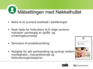 Målsettingen med Nøkkelhullet Bidra til et sunnere kosthold i befolkningen Rask hjelp for forbrukere til å velge sunnere matvarer uavhengig av språk- og ernæringskunnskap Stimulere til produktutvikling Mulighet for økt samhandling og synergi mellom myndigheter, matvarebransje og forbrukerorganisasjoner 