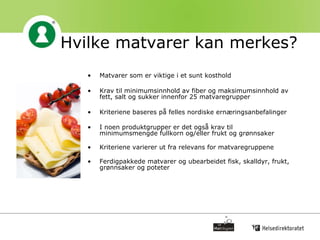 Hvilke matvarer kan merkes? Matvarer som er viktige i et sunt kosthold Krav til minimumsinnhold av fiber og maksimumsinnhold av fett, salt og sukker innenfor 25 matvaregrupper  Kriteriene baseres på felles nordiske ernæringsanbefalinger I noen produktgrupper er det også krav til minimumsmengde fullkorn og/eller frukt og grønnsaker   Kriteriene varierer ut fra relevans for matvaregruppene   Ferdigpakkede matvarer og ubearbeidet fisk, skalldyr, frukt, grønnsaker og poteter 
