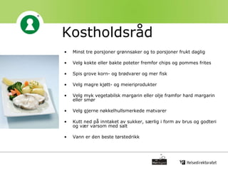 Kostholdsråd Minst tre porsjoner grønnsaker og to porsjoner frukt daglig Velg kokte eller bakte poteter fremfor chips og pommes frites  Spis grove korn- og brødvarer og mer fisk Velg magre kjøtt- og meieriprodukter  Velg myk vegetabilsk margarin eller olje framfor hard margarin eller smør  Velg gjerne nøkkelhullsmerkede matvarer  Kutt ned på inntaket av sukker, særlig i form av brus og godteri og vær varsom med salt  Vann er den beste tørstedrikk  
