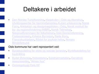 Deltakere i arbeidet
• Den Norske Turistforening, Høgskolen i Oslo og Akershus,
Utviklingssenter for hjemmetjenester, Kuben yrkesarena, Norsk
Form, Arkitektur- og designhøgskolen i Oslo, Norsk institutt for
by- og regionsforskning (NIBR), Norsk Teknologi,
Nasjonalforeningen for folkehelsen, Oslo Demensforening,
Frelsesarmeen, Kirkens Bymisjon, Røde Kors,
Fransiskushjelpen, Rådet for psykisk helse, Norges
Blindeforbund
Oslo kommune har vært representert ved:
• Byrådsavdeling for eldre og sosiale tjenester, Byrådsavdeling for
byutvikling
• Bydel Østensjø, Helseetaten, Sykehjemsetaten, Geriatrisk
ressurssenter, "Almas hus"
• Omsorgsbygg Oslo KF

 