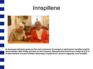 Innspillene

St. Hanshaugen eldresenter gjorde som flere andre seniorsentre. De arrangerte en debatt og kom med felles innspill til
Seniormeldingen. Både frivillige og brukere var med i prosessen. Aldersspennet på brukerne her er mellom 64 og 97 år.
På bildet diskuterer to brukere fremtidens eldreomsorg. Innspillet ble ført i pennen av daglig leder Jorid Tharaldsen.

 