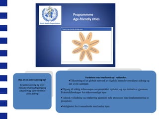 Programmme
Age-friendly cities

Hva er en aldersvennlig by?
En aldersvennlig by er et
inkluderende og tilgjengelig
urbant miljø som fremmer
aktiv aldring

Fordelene med medlemskap i nettverket

Tilknytning til et globalt nettverk av fagfolk innenfor områdene aldring og
det sivile samfunn.
Tilgang til viktig informasjon om prosjektet: nyheter, og nye initiativer gjennom
Praksisfellesskapet for aldersvennlige byer
Teknisk veiledning og opplæring gjennom hele prosessen med implementering av
prosjektet.
Muligheter for å samarbeide med andre byer.

 
