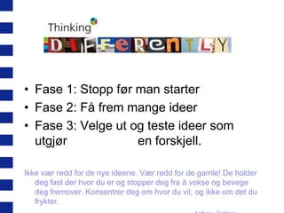 • Fase 1: Stopp før man starter
• Fase 2: Få frem mange ideer
• Fase 3: Velge ut og teste ideer som
utgjør
en forskjell.
Ikke vær redd for de nye ideene. Vær redd for de gamle! De holder
deg fast der hvor du er og stopper deg fra å vokse og bevege
deg fremover. Konsentrer deg om hvor du vil, og ikke om det du
frykter.

 