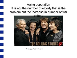 Aging population
It is not the number of elderly that is the
problem but the increase in number of frail
elderly

These guys like to be indepent

 