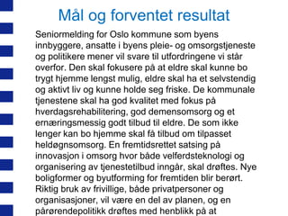 Mål og forventet resultat
Seniormelding for Oslo kommune som byens
innbyggere, ansatte i byens pleie- og omsorgstjeneste
og politikere mener vil svare til utfordringene vi står
overfor. Den skal fokusere på at eldre skal kunne bo
trygt hjemme lengst mulig, eldre skal ha et selvstendig
og aktivt liv og kunne holde seg friske. De kommunale
tjenestene skal ha god kvalitet med fokus på
hverdagsrehabilitering, god demensomsorg og et
ernæringsmessig godt tilbud til eldre. De som ikke
lenger kan bo hjemme skal få tilbud om tilpasset
heldøgnsomsorg. En fremtidsrettet satsing på
innovasjon i omsorg hvor både velferdsteknologi og
organisering av tjenestetilbud inngår, skal drøftes. Nye
boligformer og byutforming for fremtiden blir berørt.
Riktig bruk av frivillige, både privatpersoner og
organisasjoner, vil være en del av planen, og en
pårørendepolitikk drøftes med henblikk på at

 