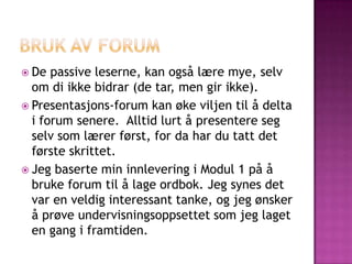  De  passive leserne, kan også lære mye, selv
  om di ikke bidrar (de tar, men gir ikke).
 Presentasjons-forum kan øke viljen til å delta
  i forum senere. Alltid lurt å presentere seg
  selv som lærer først, for da har du tatt det
  første skrittet.
 Jeg baserte min innlevering i Modul 1 på å
  bruke forum til å lage ordbok. Jeg synes det
  var en veldig interessant tanke, og jeg ønsker
  å prøve undervisningsoppsettet som jeg laget
  en gang i framtiden.
 