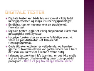    Digitale tester kan både brukes som et viktig ledd i
    læringsprosessen og inngå i vurderingsgrunnlaget.
   En digital test er noe mer enn en tradisjonell
    flervalgstest.
   Digitale tester utgjør et viktig supplement i lærerens
    pedagogiske verktøykasse.
   Hyppige forekomster av samme feilaktige svar, vil
    være en god distraktør i et tilsvarende
    flervalgsspørsmål.
   Gode tilbakemeldinger er veiledende, og henviser
    gjerne til hvordan eleven kan jobbe videre for å lære
    det som skal læres for å klare å svare riktig.
   I dagens testverktøy i It’s learning, er det ikke mulig
    å gi en betinget tilbakemelding basert på oppnådd
    poengsum – Dette vil jeg tro mange lærere savner
 