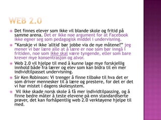    Det finnes elever som ikke vil blande skole og fritid på
    samme arena. Det er ikke noe argument for at Facebook
    ikke egner seg som pedagogisk middel i undervisning.
   ”Kanskje vi ikke 'alltid' bør jobbe via de nye måtene?” jeg
    mener vi bør lære alle at å lære er noe som bør inngå i
    fritiden, noe som ikke skal være tyngende, eller som bare
    krever mye konsentrasjon og alvor.
   Web 2.0 vil hjelpe til med å kunne lage mye forskjellig
    innhold både fra lærer og elev som kan bidra til en mer
    individtilpasset undervisning.
   Sir Ken Robinson: Vi trenger å finne tilbake til hva det er
    som driver mennesker til å lære og prestere, for det er det
    vi har mistet i dagens skolesystem.
    Vil ikke skade norsk skole å få mer individtilpassing, og å
    finne bedre måter å teste elevene på enn standardiserte
    prøver, det kan forhåpentlig web 2.0 verktøyene hjelpe til
    med.
 