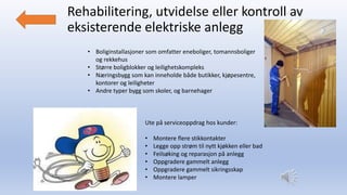Rehabilitering, utvidelse eller kontroll av
eksisterende elektriske anlegg
• Boliginstallasjoner som omfatter eneboliger, tomannsboliger
og rekkehus
• Større boligblokker og leilighetskompleks
• Næringsbygg som kan inneholde både butikker, kjøpesentre,
kontorer og leiligheter
• Andre typer bygg som skoler, og barnehager
Ute på serviceoppdrag hos kunder:
• Montere flere stikkontakter
• Legge opp strøm til nytt kjøkken eller bad
• Feilsøking og reparasjon på anlegg
• Oppgradere gammelt anlegg
• Oppgradere gammelt sikringsskap
• Montere lamper
 