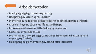 Arbeidsmetoder
• Borring og pigging i treverk og betong
• Nedgraving av kabler og rør i bakken
• Montering av kabelbroer og kabelstiger med vinkelsliper og bankedrill
• Arbeide i høyden, både med lift og gardintrapp
• Bruke måleinstrumenter til feilsøking og reperasjon
• Kontroller av ferdige anlegg
• Montering av utstyr på vegg og i tak med festemateriell og batteridrill
nøyaktig og forsiktig.
• Planlegging og gjennomføring av arbeid etter forskrifter
 