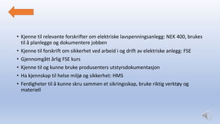 • Kjenne til relevante forskrifter om elektriske lavspenningsanlegg: NEK 400, brukes
til å planlegge og dokumentere jobben
• Kjenne til forskrift om sikkerhet ved arbeid i og drift av elektriske anlegg: FSE
• Gjennomgått årlig FSE kurs
• Kjenne til og kunne bruke produsenters utstyrsdokumentasjon
• Ha kjennskap til helse miljø og sikkerhet: HMS
• Ferdigheter til å kunne skru sammen et sikringsskap, bruke riktig verktøy og
materiell
 